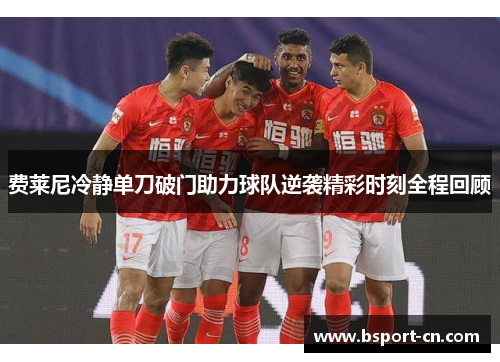 费莱尼冷静单刀破门助力球队逆袭精彩时刻全程回顾