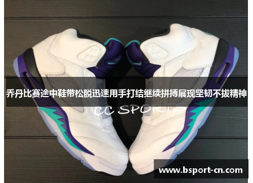 乔丹比赛途中鞋带松脱迅速用手打结继续拼搏展现坚韧不拔精神