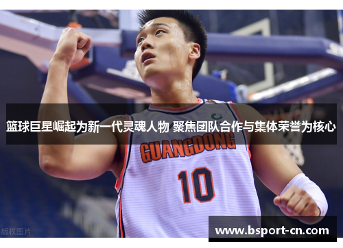 篮球巨星崛起为新一代灵魂人物 聚焦团队合作与集体荣誉为核心