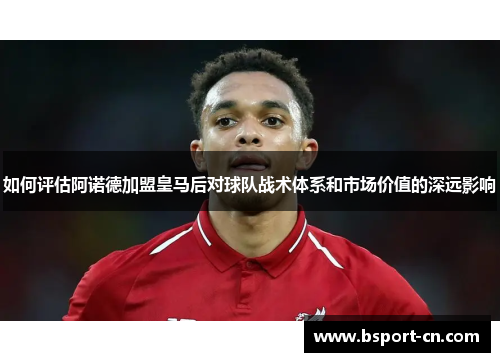 如何评估阿诺德加盟皇马后对球队战术体系和市场价值的深远影响