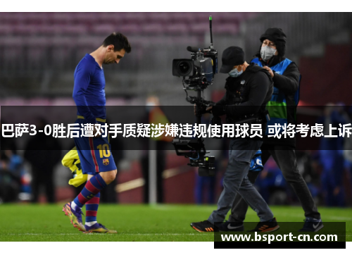 巴萨3-0胜后遭对手质疑涉嫌违规使用球员 或将考虑上诉