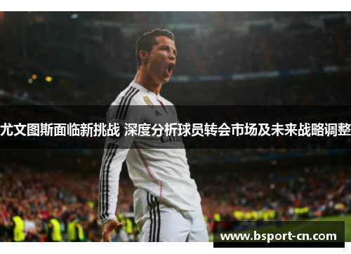 尤文图斯面临新挑战 深度分析球员转会市场及未来战略调整