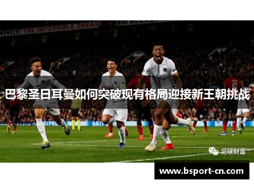 巴黎圣日耳曼如何突破现有格局迎接新王朝挑战