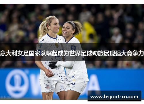 意大利女足国家队崛起成为世界足球劲旅展现强大竞争力