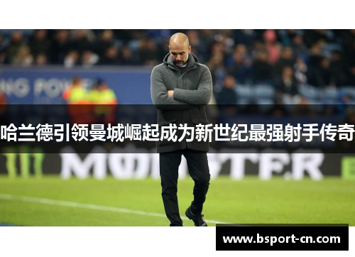 哈兰德引领曼城崛起成为新世纪最强射手传奇