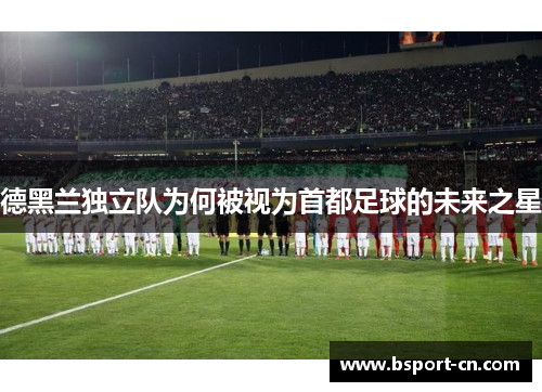 德黑兰独立队为何被视为首都足球的未来之星