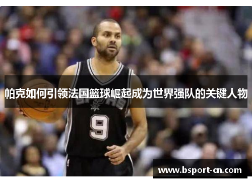 帕克如何引领法国篮球崛起成为世界强队的关键人物