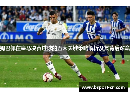 姆巴佩在皇马决赛进球的五大关键策略解析及其背后深意