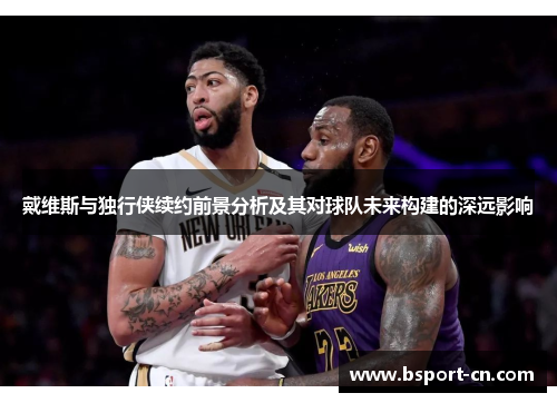 戴维斯与独行侠续约前景分析及其对球队未来构建的深远影响