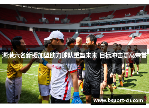 海港六名新援加盟助力球队重塑未来 目标冲击更高荣誉