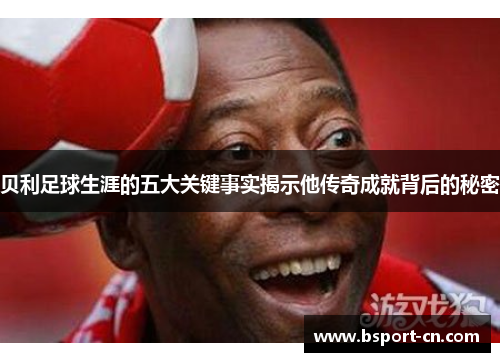 贝利足球生涯的五大关键事实揭示他传奇成就背后的秘密