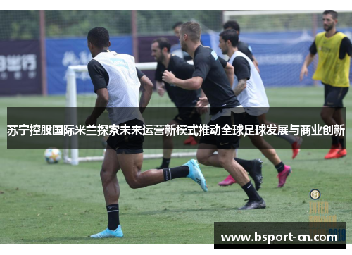 苏宁控股国际米兰探索未来运营新模式推动全球足球发展与商业创新