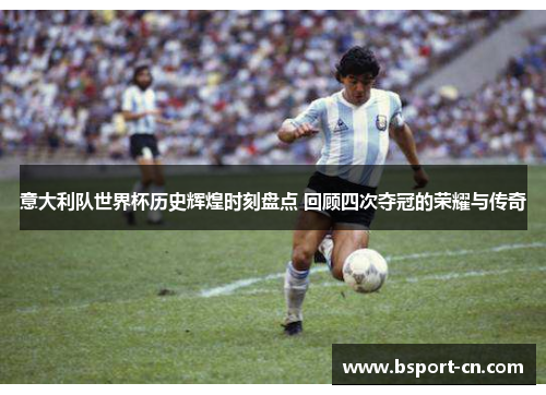 意大利队世界杯历史辉煌时刻盘点 回顾四次夺冠的荣耀与传奇
