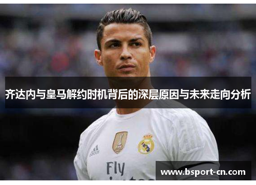 齐达内与皇马解约时机背后的深层原因与未来走向分析