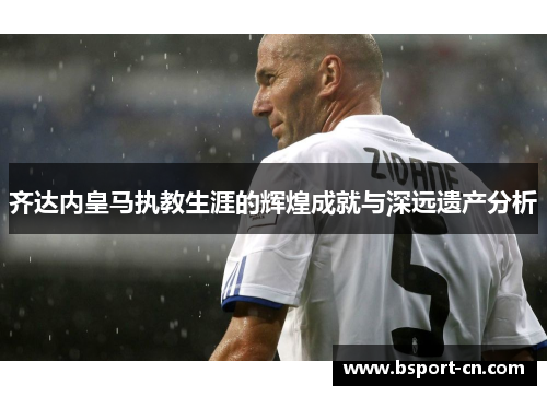 齐达内皇马执教生涯的辉煌成就与深远遗产分析