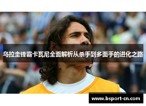 乌拉圭锋霸卡瓦尼全面解析从杀手到多面手的进化之路