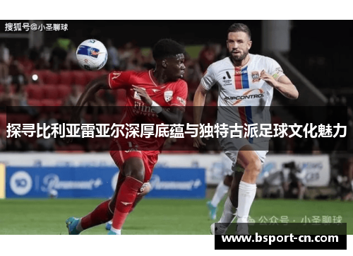 探寻比利亚雷亚尔深厚底蕴与独特古派足球文化魅力