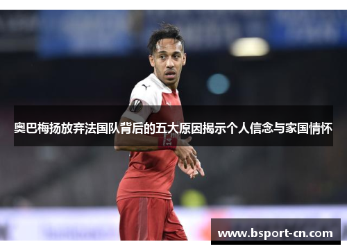 奥巴梅扬放弃法国队背后的五大原因揭示个人信念与家国情怀