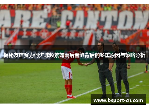 揭秘友谊赛为何进球频繁如雨后春笋背后的多重原因与策略分析